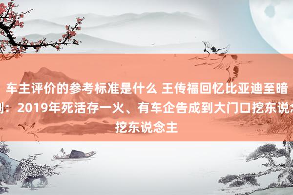 车主评价的参考标准是什么 王传福回忆比亚迪至暗时刻：2019年死活存一火、有车企告成到大门口挖东说念主