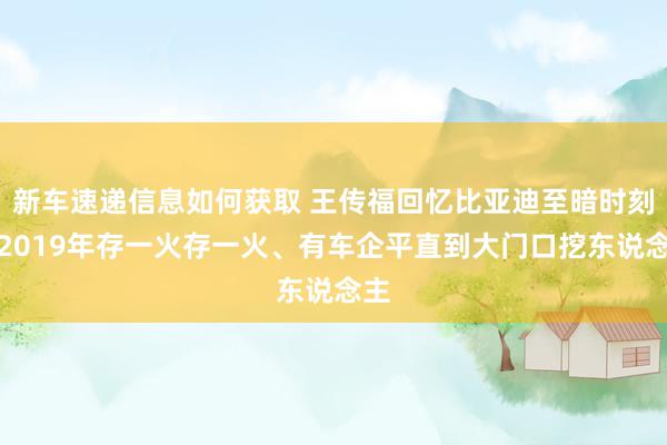 新车速递信息如何获取 王传福回忆比亚迪至暗时刻：2019年存一火存一火、有车企平直到大门口挖东说念主