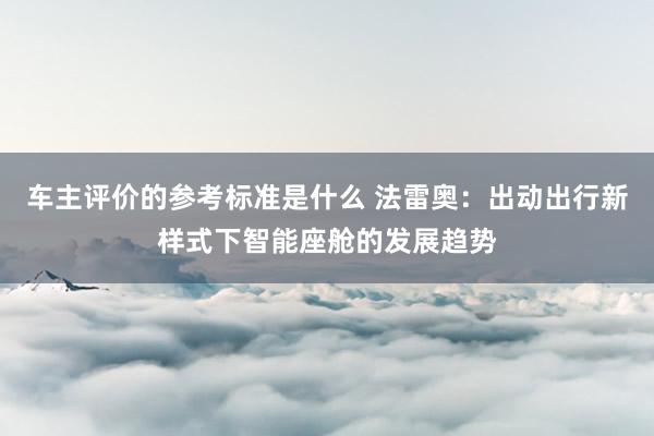 车主评价的参考标准是什么 法雷奥：出动出行新样式下智能座舱的发展趋势