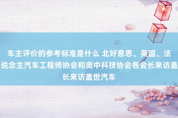 车主评价的参考标准是什么 北好意思、英国、法国华东说念主汽车工程师协会和奥中科技协会各会长来访盖世汽车