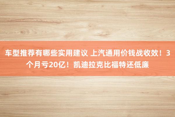 车型推荐有哪些实用建议 上汽通用价钱战收效！3个月亏20亿！凯迪拉克比福特还低廉