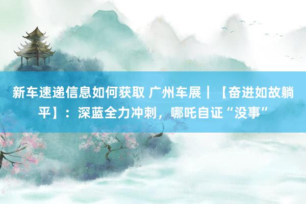 新车速递信息如何获取 广州车展｜【奋进如故躺平】：深蓝全力冲刺，哪吒自证“没事”