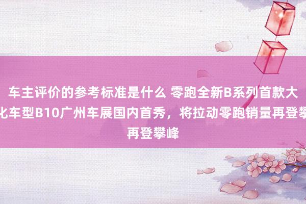 车主评价的参考标准是什么 零跑全新B系列首款大众化车型B10广州车展国内首秀，将拉动零跑销量再登攀峰