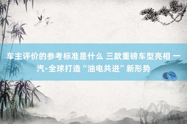 车主评价的参考标准是什么 三款重磅车型亮相 一汽-全球打造“油电共进”新形势