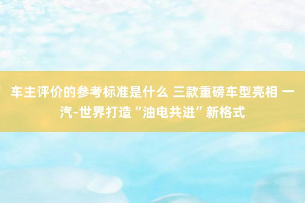 车主评价的参考标准是什么 三款重磅车型亮相 一汽-世界打造“油电共进”新格式