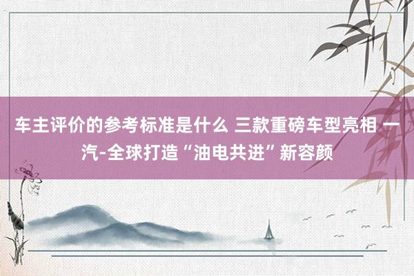 车主评价的参考标准是什么 三款重磅车型亮相 一汽-全球打造“油电共进”新容颜