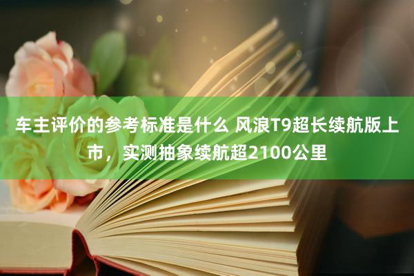 车主评价的参考标准是什么 风浪T9超长续航版上市，实测抽象续航超2100公里