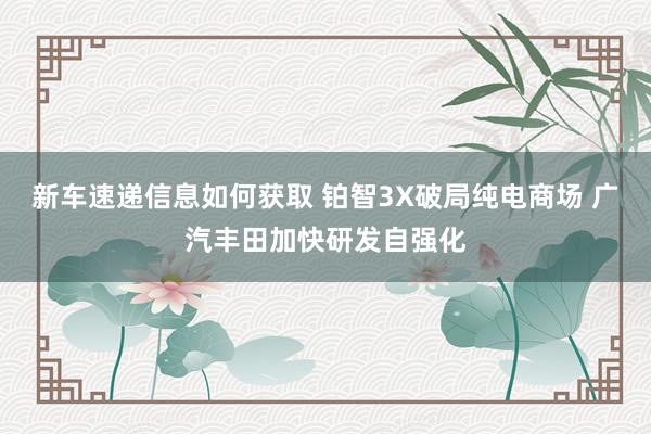 新车速递信息如何获取 铂智3X破局纯电商场 广汽丰田加快研发自强化