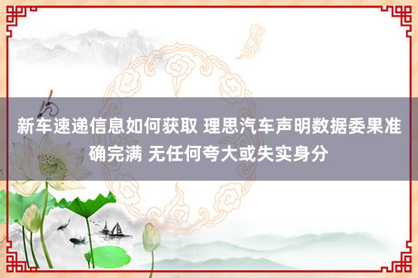 新车速递信息如何获取 理思汽车声明数据委果准确完满 无任何夸大或失实身分