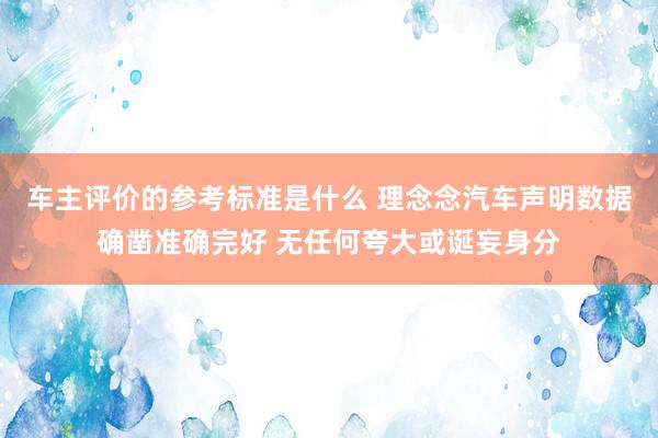 车主评价的参考标准是什么 理念念汽车声明数据确凿准确完好 无任何夸大或诞妄身分