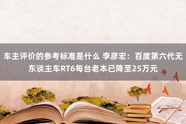 车主评价的参考标准是什么 李彦宏：百度第六代无东谈主车RT6每台老本已降至25万元