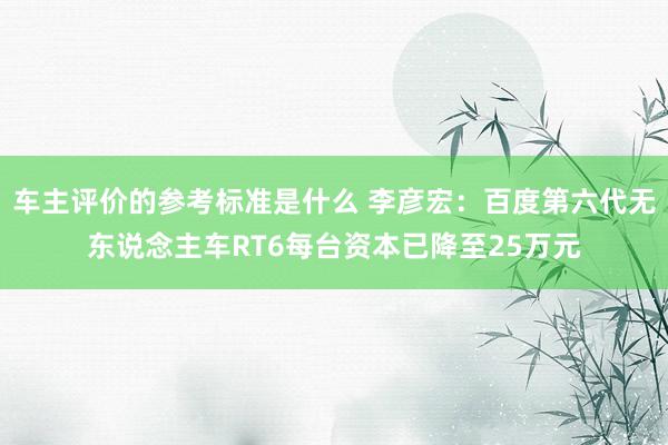 车主评价的参考标准是什么 李彦宏：百度第六代无东说念主车RT6每台资本已降至25万元