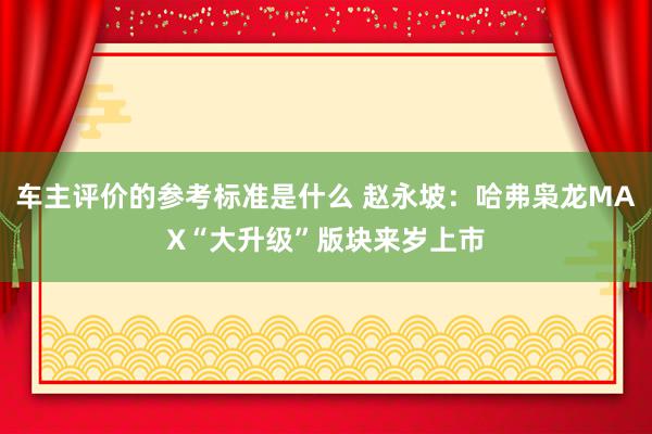 车主评价的参考标准是什么 赵永坡：哈弗枭龙MAX“大升级”版块来岁上市