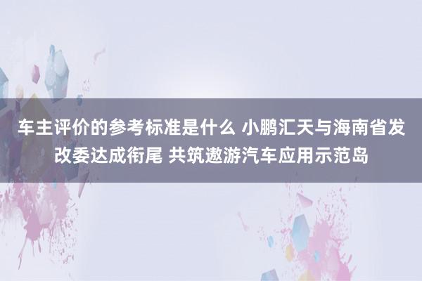 车主评价的参考标准是什么 小鹏汇天与海南省发改委达成衔尾 共筑遨游汽车应用示范岛