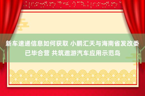 新车速递信息如何获取 小鹏汇天与海南省发改委已毕合营 共筑遨游汽车应用示范岛