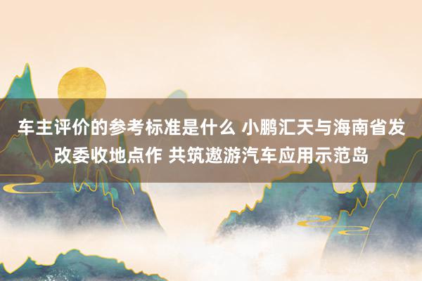 车主评价的参考标准是什么 小鹏汇天与海南省发改委收地点作 共筑遨游汽车应用示范岛