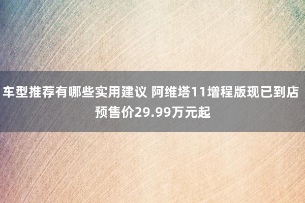 车型推荐有哪些实用建议 阿维塔11增程版现已到店 预售价29.99万元起