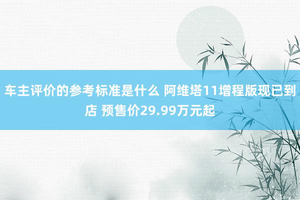 车主评价的参考标准是什么 阿维塔11增程版现已到店 预售价29.99万元起