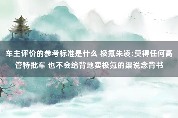 车主评价的参考标准是什么 极氪朱凌:莫得任何高管特批车 也不会给背地卖极氪的渠说念背书