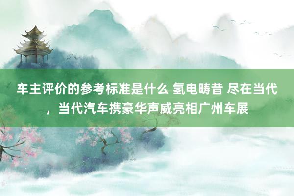 车主评价的参考标准是什么 氢电畴昔 尽在当代，当代汽车携豪华声威亮相广州车展