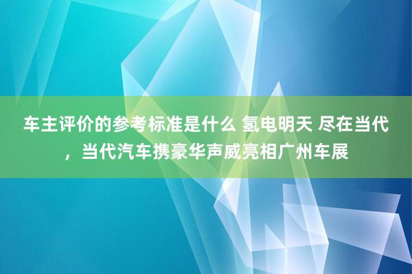 车主评价的参考标准是什么 氢电明天 尽在当代，当代汽车携豪华声威亮相广州车展