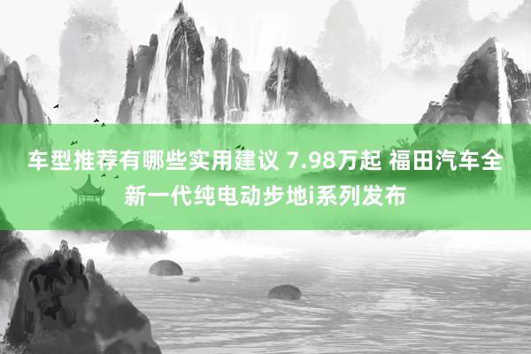 车型推荐有哪些实用建议 7.98万起 福田汽车全新一代纯电动步地i系列发布