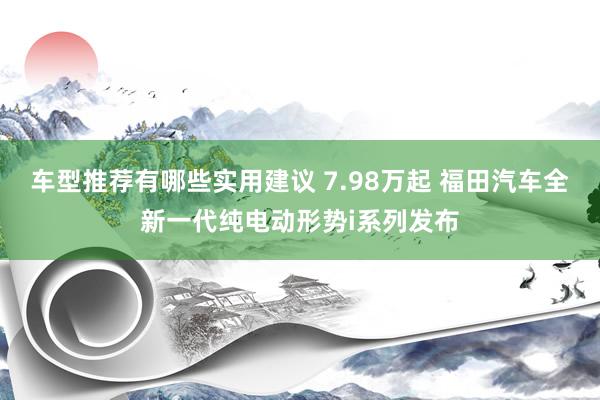 车型推荐有哪些实用建议 7.98万起 福田汽车全新一代纯电动形势i系列发布