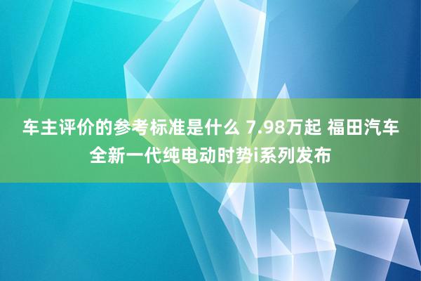 车主评价的参考标准是什么 7.98万起 福田汽车全新一代纯电动时势i系列发布