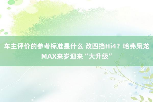 车主评价的参考标准是什么 改四挡Hi4？哈弗枭龙MAX来岁迎来“大升级”