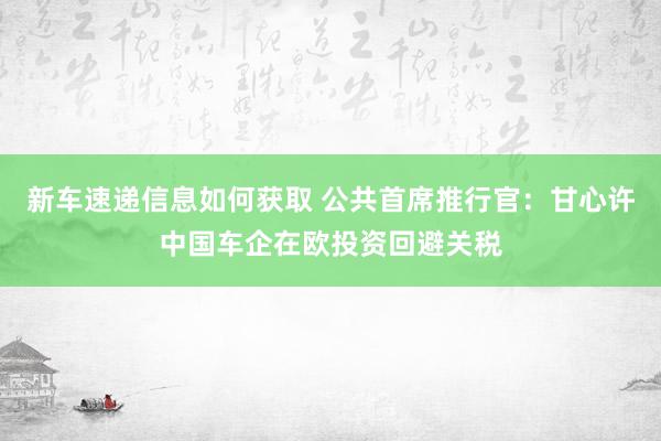 新车速递信息如何获取 公共首席推行官：甘心许中国车企在欧投资回避关税