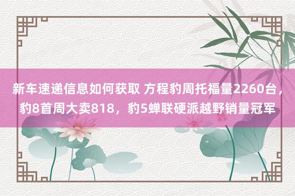 新车速递信息如何获取 方程豹周托福量2260台，豹8首周大卖818，豹5蝉联硬派越野销量冠军