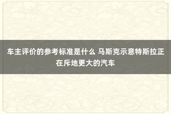 车主评价的参考标准是什么 马斯克示意特斯拉正在斥地更大的汽车