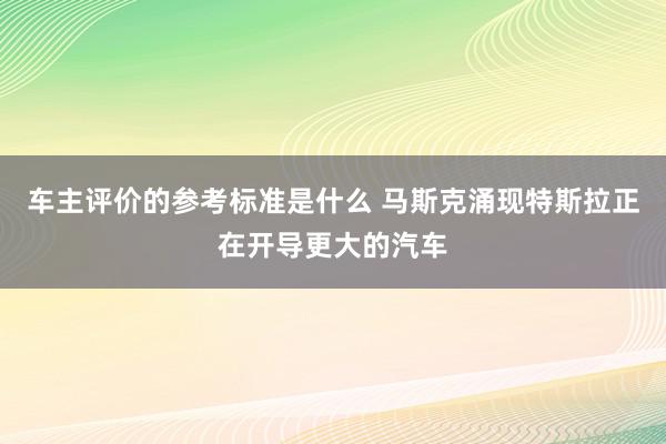 车主评价的参考标准是什么 马斯克涌现特斯拉正在开导更大的汽车