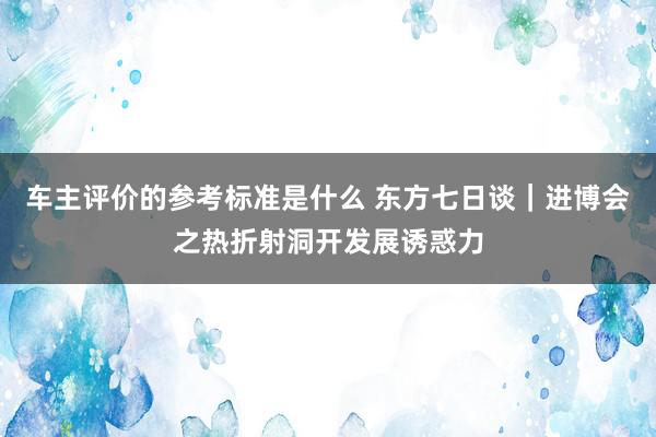 车主评价的参考标准是什么 东方七日谈｜进博会之热折射洞开发展诱惑力