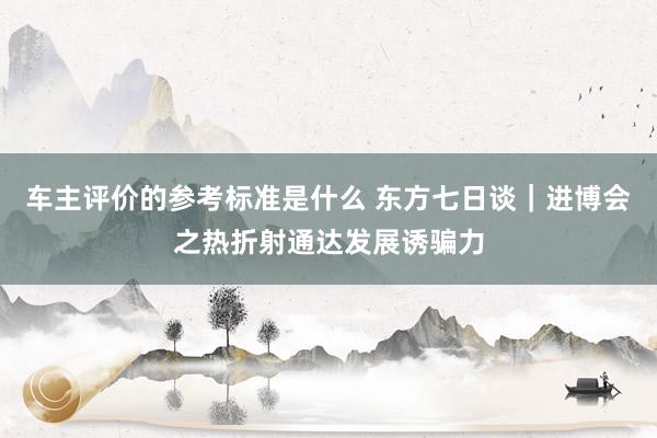 车主评价的参考标准是什么 东方七日谈｜进博会之热折射通达发展诱骗力